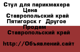  Стул для парикмахера.  › Цена ­ 4 500 - Ставропольский край, Пятигорск г. Другое » Продам   . Ставропольский край